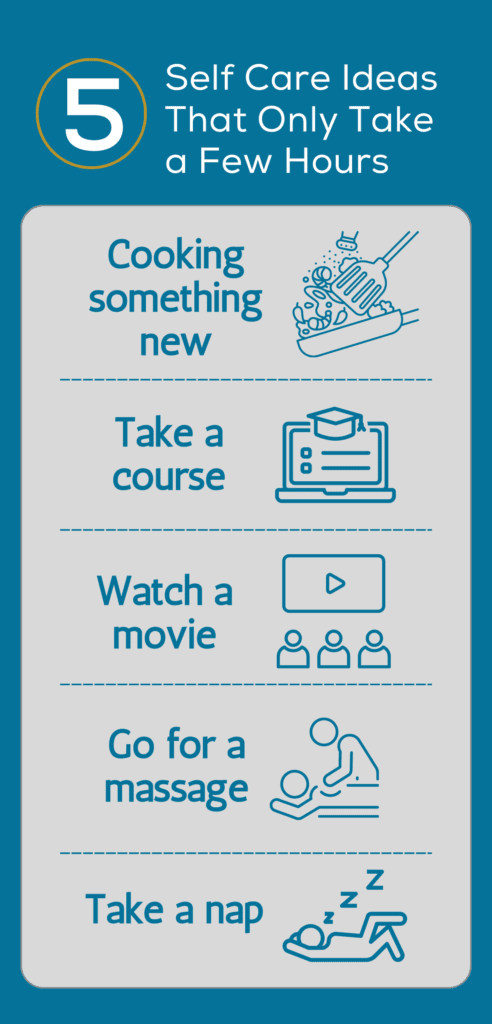 Self Care Ideas That Only Take a Few Hours. Cooking something new. Take a course. Watch a movie. Go for a massage. Take a nap.